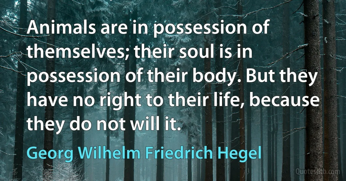 Animals are in possession of themselves; their soul is in possession of their body. But they have no right to their life, because they do not will it. (Georg Wilhelm Friedrich Hegel)