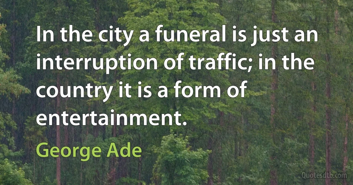 In the city a funeral is just an interruption of traffic; in the country it is a form of entertainment. (George Ade)