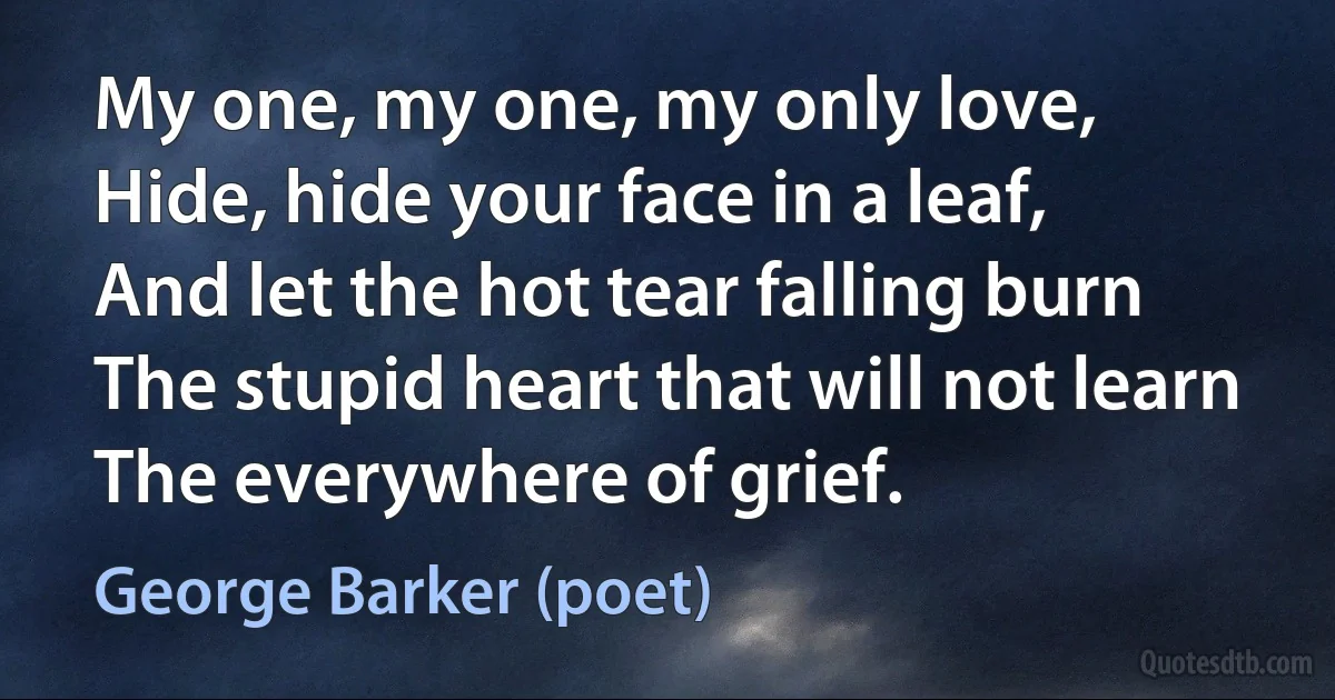 My one, my one, my only love,
Hide, hide your face in a leaf,
And let the hot tear falling burn
The stupid heart that will not learn
The everywhere of grief. (George Barker (poet))