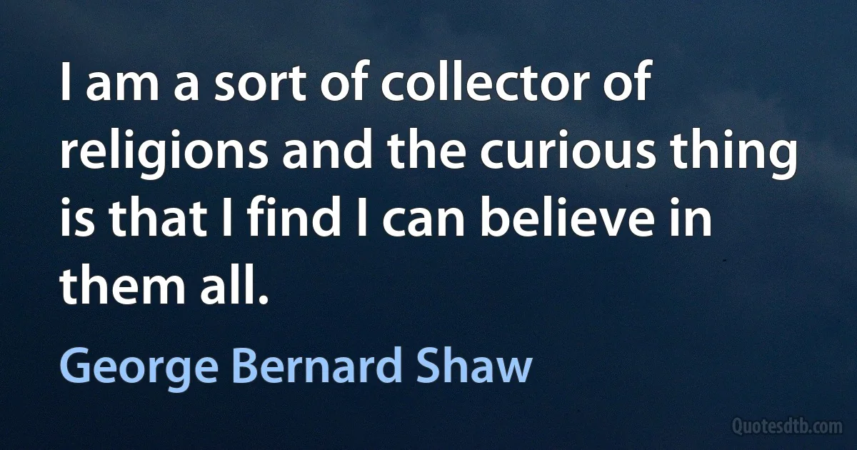 I am a sort of collector of religions and the curious thing is that I find I can believe in them all. (George Bernard Shaw)