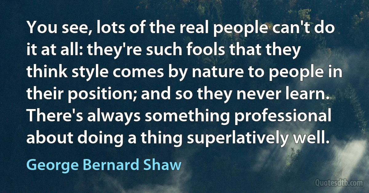 You see, lots of the real people can't do it at all: they're such fools that they think style comes by nature to people in their position; and so they never learn. There's always something professional about doing a thing superlatively well. (George Bernard Shaw)