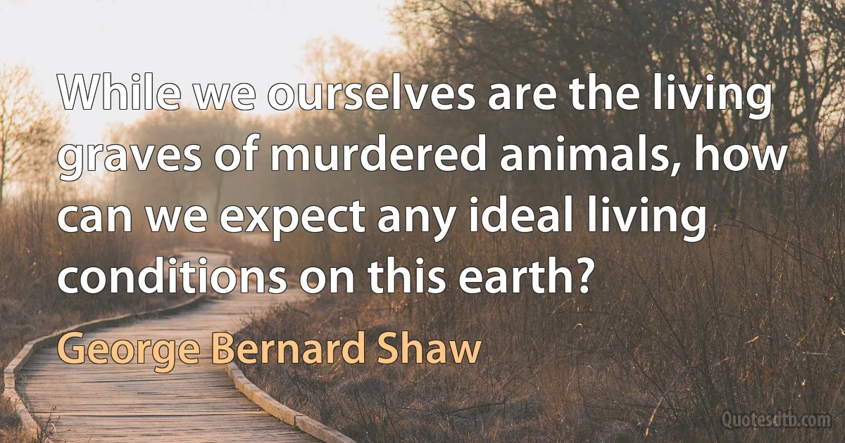 While we ourselves are the living graves of murdered animals, how can we expect any ideal living conditions on this earth? (George Bernard Shaw)