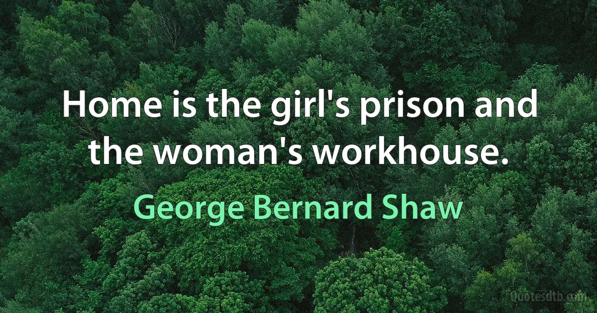 Home is the girl's prison and the woman's workhouse. (George Bernard Shaw)