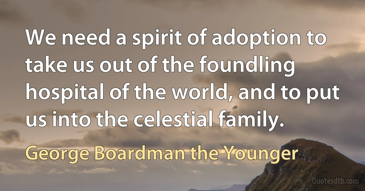 We need a spirit of adoption to take us out of the foundling hospital of the world, and to put us into the celestial family. (George Boardman the Younger)