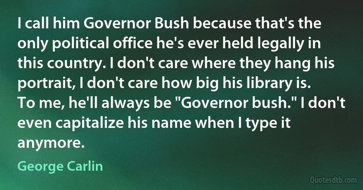 I call him Governor Bush because that's the only political office he's ever held legally in this country. I don't care where they hang his portrait, I don't care how big his library is. To me, he'll always be "Governor bush." I don't even capitalize his name when I type it anymore. (George Carlin)