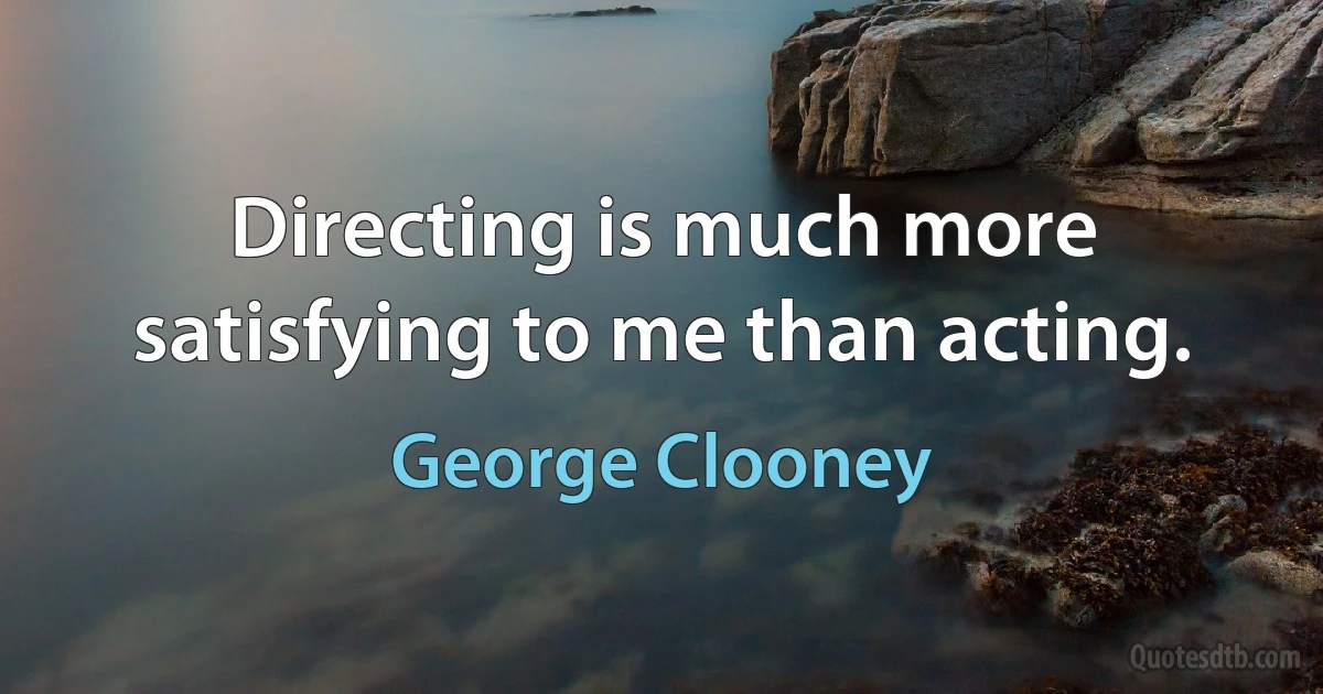 Directing is much more satisfying to me than acting. (George Clooney)