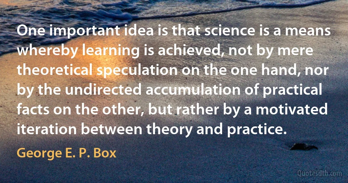 One important idea is that science is a means whereby learning is achieved, not by mere theoretical speculation on the one hand, nor by the undirected accumulation of practical facts on the other, but rather by a motivated iteration between theory and practice. (George E. P. Box)