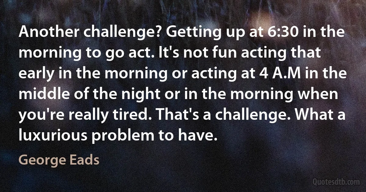 Another challenge? Getting up at 6:30 in the morning to go act. It's not fun acting that early in the morning or acting at 4 A.M in the middle of the night or in the morning when you're really tired. That's a challenge. What a luxurious problem to have. (George Eads)