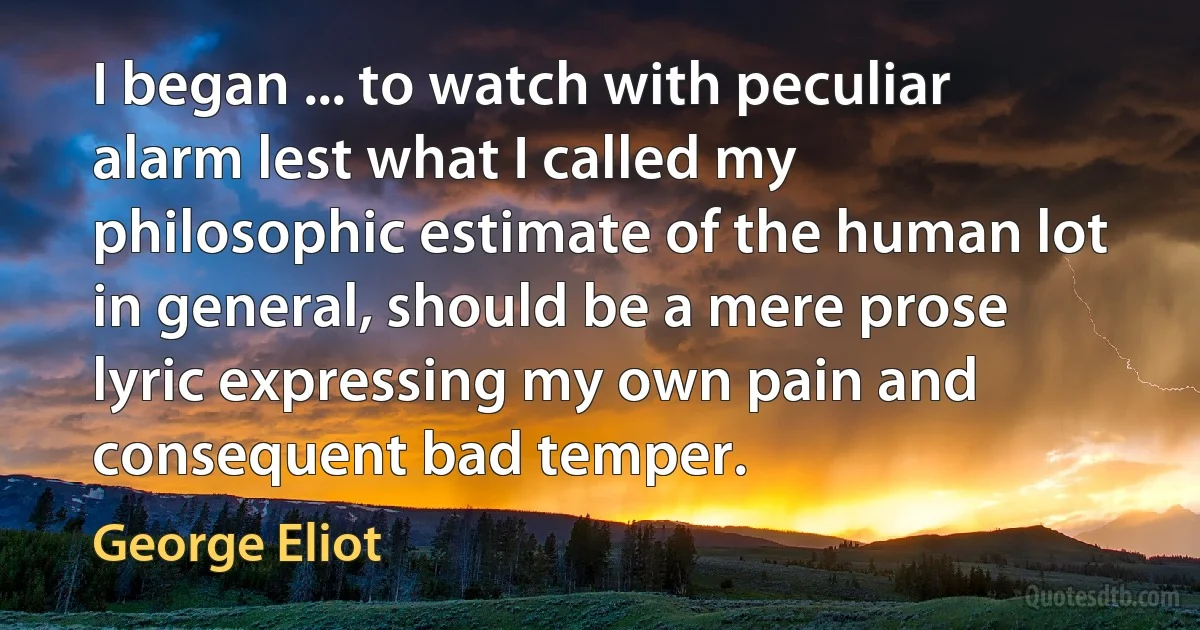 I began ... to watch with peculiar alarm lest what I called my philosophic estimate of the human lot in general, should be a mere prose lyric expressing my own pain and consequent bad temper. (George Eliot)