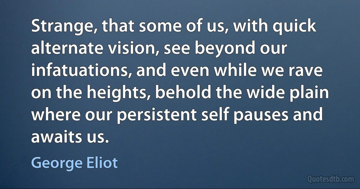 Strange, that some of us, with quick alternate vision, see beyond our infatuations, and even while we rave on the heights, behold the wide plain where our persistent self pauses and awaits us. (George Eliot)