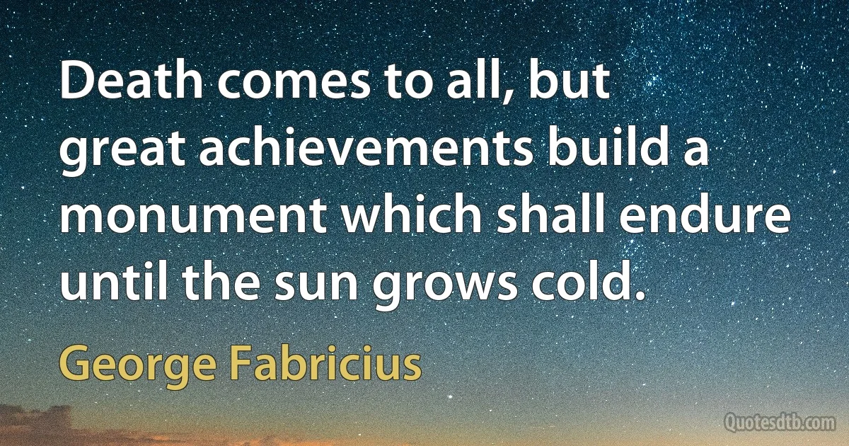 Death comes to all, but great achievements build a monument which shall endure until the sun grows cold. (George Fabricius)