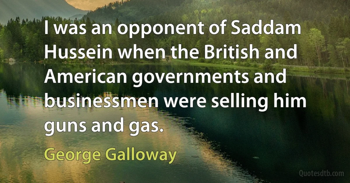 I was an opponent of Saddam Hussein when the British and American governments and businessmen were selling him guns and gas. (George Galloway)