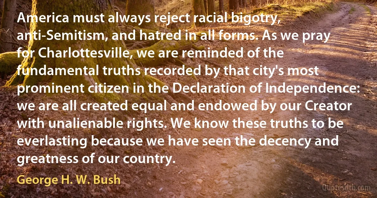 America must always reject racial bigotry, anti-Semitism, and hatred in all forms. As we pray for Charlottesville, we are reminded of the fundamental truths recorded by that city's most prominent citizen in the Declaration of Independence: we are all created equal and endowed by our Creator with unalienable rights. We know these truths to be everlasting because we have seen the decency and greatness of our country. (George H. W. Bush)