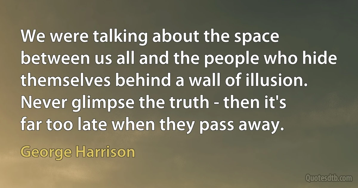 We were talking about the space between us all and the people who hide themselves behind a wall of illusion. Never glimpse the truth - then it's far too late when they pass away. (George Harrison)