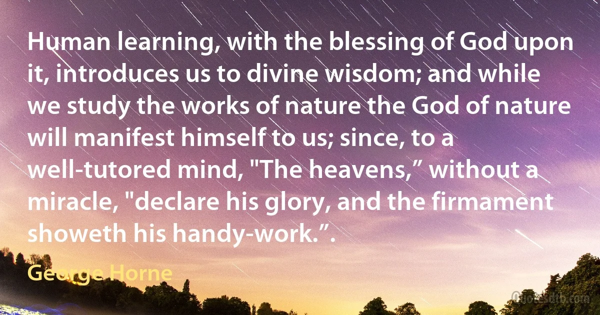 Human learning, with the blessing of God upon it, introduces us to divine wisdom; and while we study the works of nature the God of nature will manifest himself to us; since, to a well-tutored mind, "The heavens,” without a miracle, "declare his glory, and the firmament showeth his handy-work.”. (George Horne)