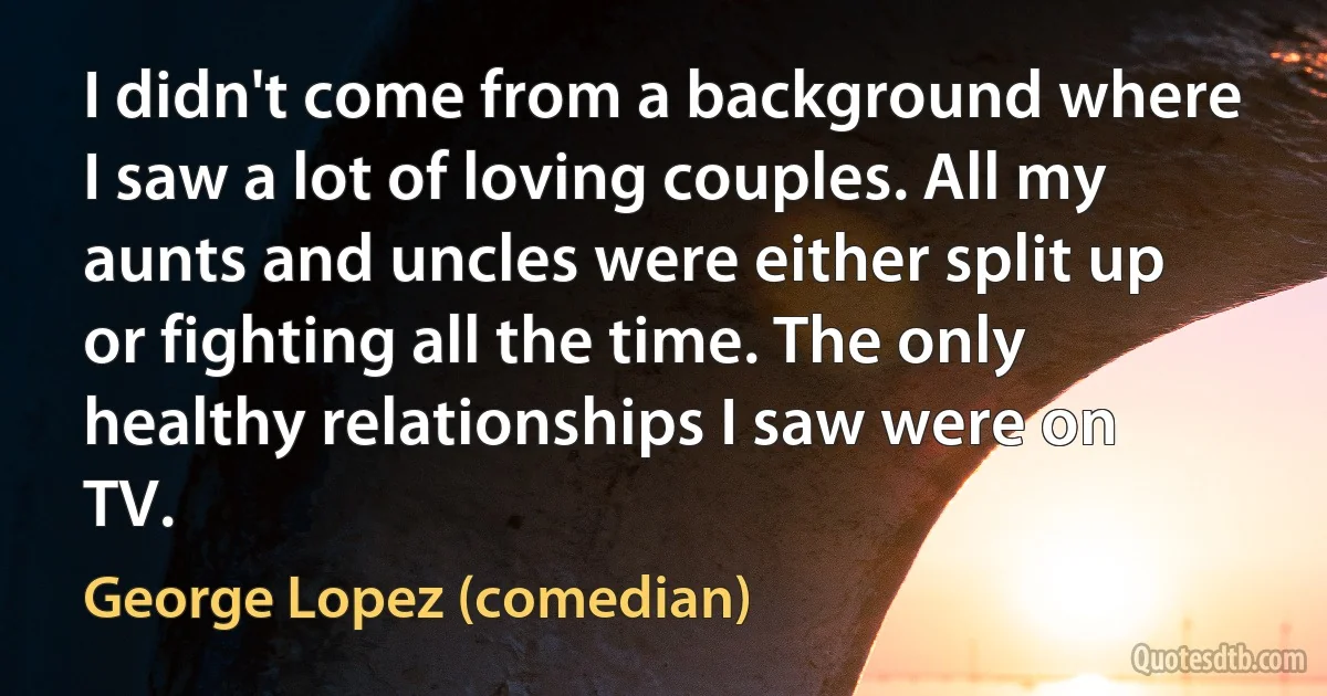 I didn't come from a background where I saw a lot of loving couples. All my aunts and uncles were either split up or fighting all the time. The only healthy relationships I saw were on TV. (George Lopez (comedian))