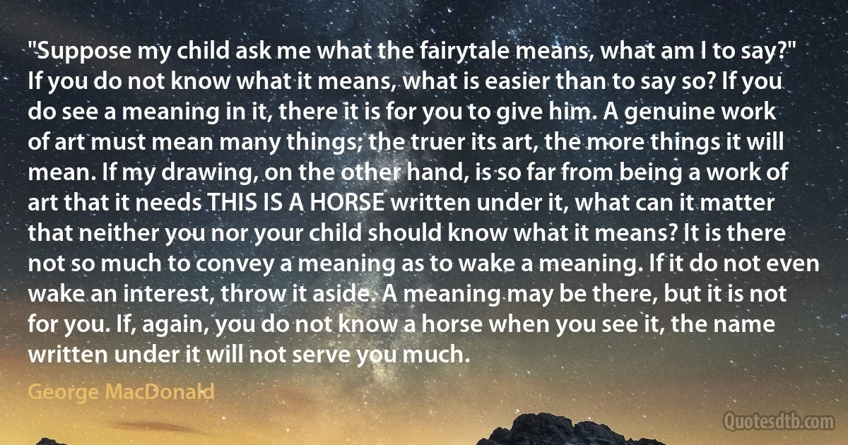 "Suppose my child ask me what the fairytale means, what am I to say?"
If you do not know what it means, what is easier than to say so? If you do see a meaning in it, there it is for you to give him. A genuine work of art must mean many things; the truer its art, the more things it will mean. If my drawing, on the other hand, is so far from being a work of art that it needs THIS IS A HORSE written under it, what can it matter that neither you nor your child should know what it means? It is there not so much to convey a meaning as to wake a meaning. If it do not even wake an interest, throw it aside. A meaning may be there, but it is not for you. If, again, you do not know a horse when you see it, the name written under it will not serve you much. (George MacDonald)