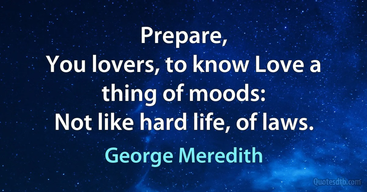 Prepare,
You lovers, to know Love a thing of moods:
Not like hard life, of laws. (George Meredith)