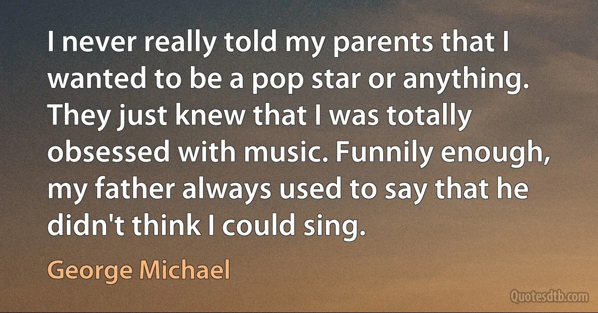 I never really told my parents that I wanted to be a pop star or anything. They just knew that I was totally obsessed with music. Funnily enough, my father always used to say that he didn't think I could sing. (George Michael)