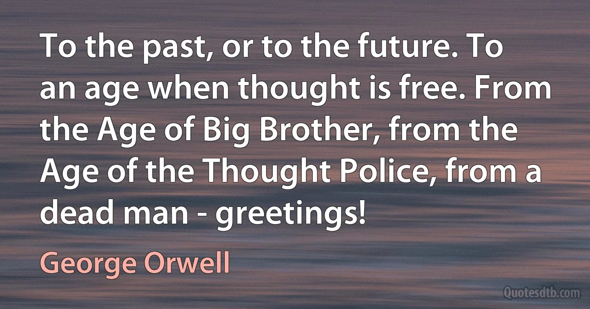 To the past, or to the future. To an age when thought is free. From the Age of Big Brother, from the Age of the Thought Police, from a dead man - greetings! (George Orwell)