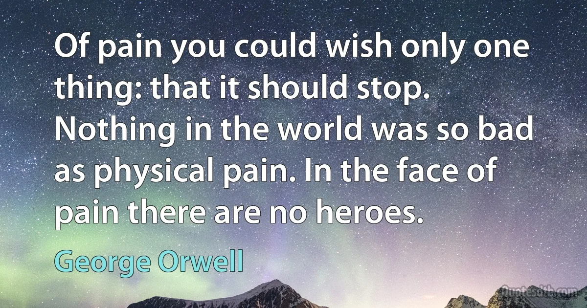 Of pain you could wish only one thing: that it should stop. Nothing in the world was so bad as physical pain. In the face of pain there are no heroes. (George Orwell)