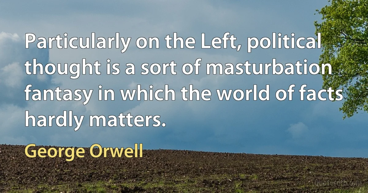 Particularly on the Left, political thought is a sort of masturbation fantasy in which the world of facts hardly matters. (George Orwell)