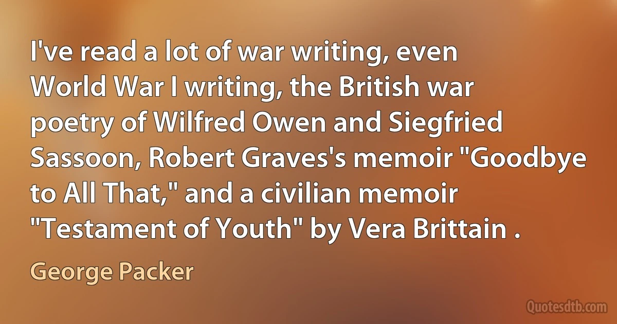 I've read a lot of war writing, even World War I writing, the British war poetry of Wilfred Owen and Siegfried Sassoon, Robert Graves's memoir "Goodbye to All That," and a civilian memoir "Testament of Youth" by Vera Brittain . (George Packer)