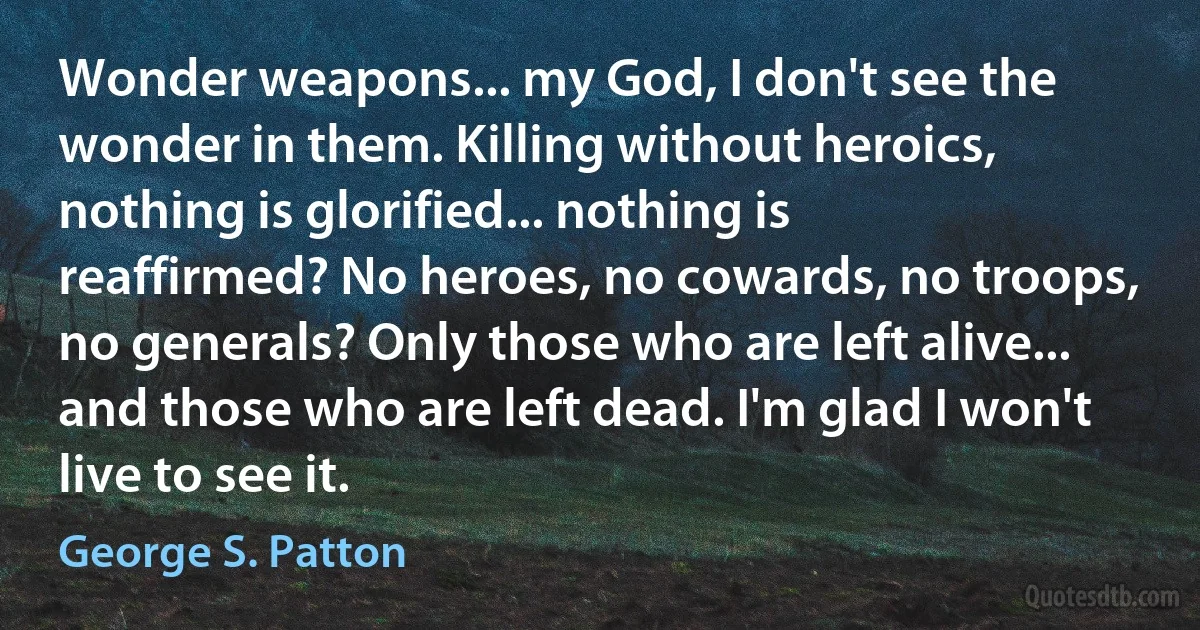 Wonder weapons... my God, I don't see the wonder in them. Killing without heroics, nothing is glorified... nothing is reaffirmed? No heroes, no cowards, no troops, no generals? Only those who are left alive... and those who are left dead. I'm glad I won't live to see it. (George S. Patton)