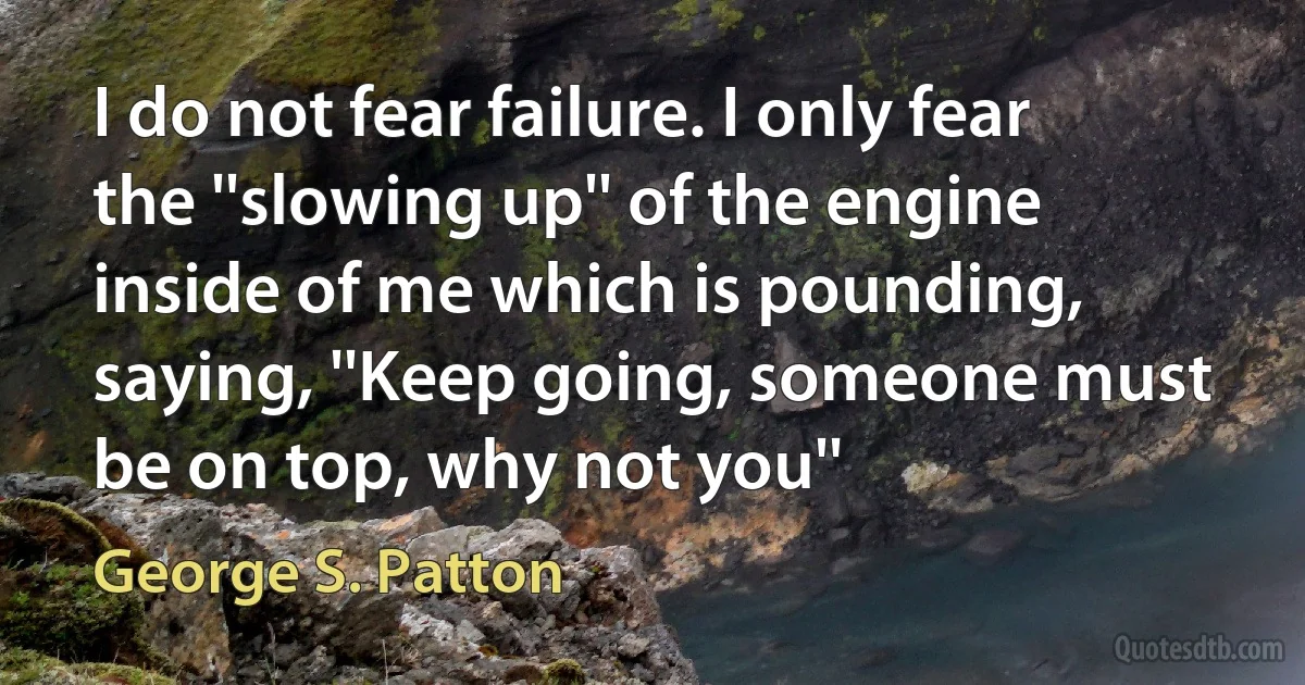 I do not fear failure. I only fear the ''slowing up'' of the engine inside of me which is pounding, saying, ''Keep going, someone must be on top, why not you'' (George S. Patton)