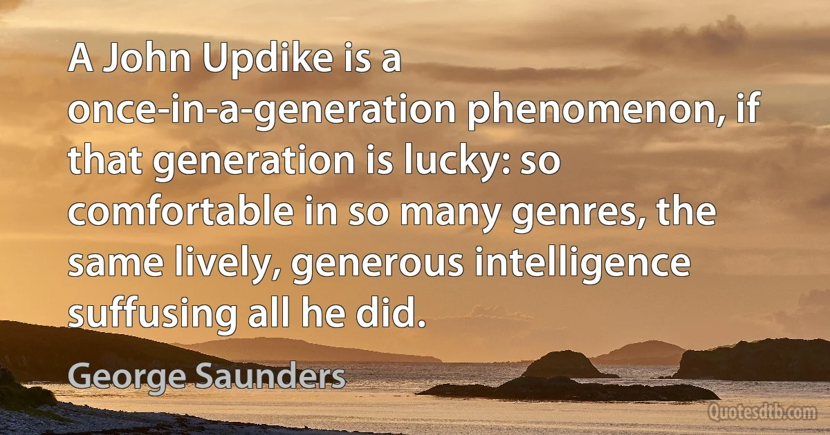 A John Updike is a once-in-a-generation phenomenon, if that generation is lucky: so comfortable in so many genres, the same lively, generous intelligence suffusing all he did. (George Saunders)