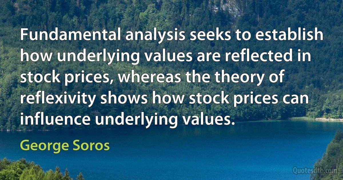 Fundamental analysis seeks to establish how underlying values are reflected in stock prices, whereas the theory of reflexivity shows how stock prices can influence underlying values. (George Soros)