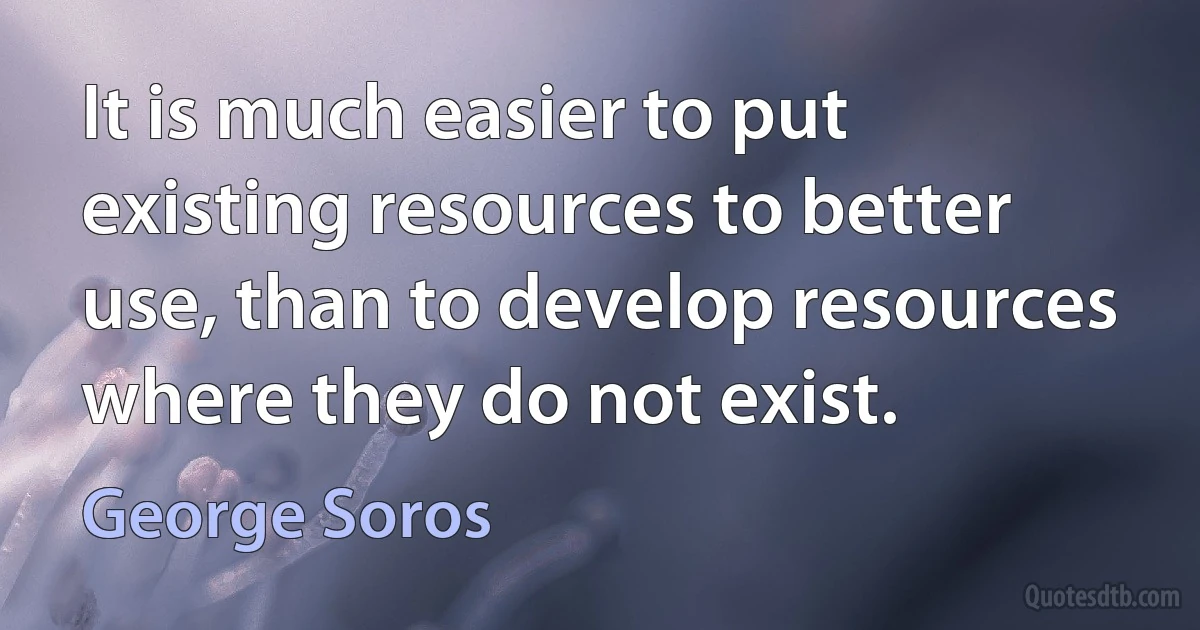 It is much easier to put existing resources to better use, than to develop resources where they do not exist. (George Soros)