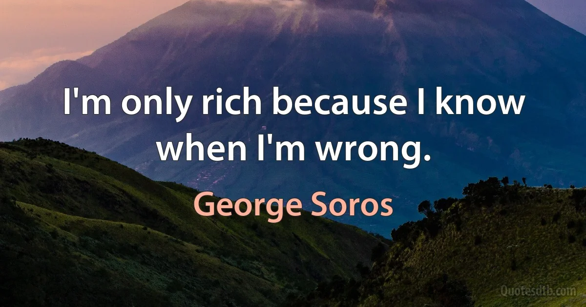 I'm only rich because I know when I'm wrong. (George Soros)