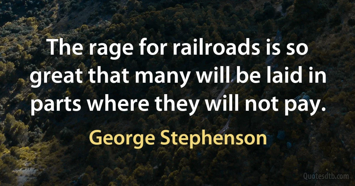 The rage for railroads is so great that many will be laid in parts where they will not pay. (George Stephenson)