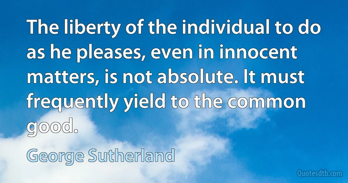 The liberty of the individual to do as he pleases, even in innocent matters, is not absolute. It must frequently yield to the common good. (George Sutherland)