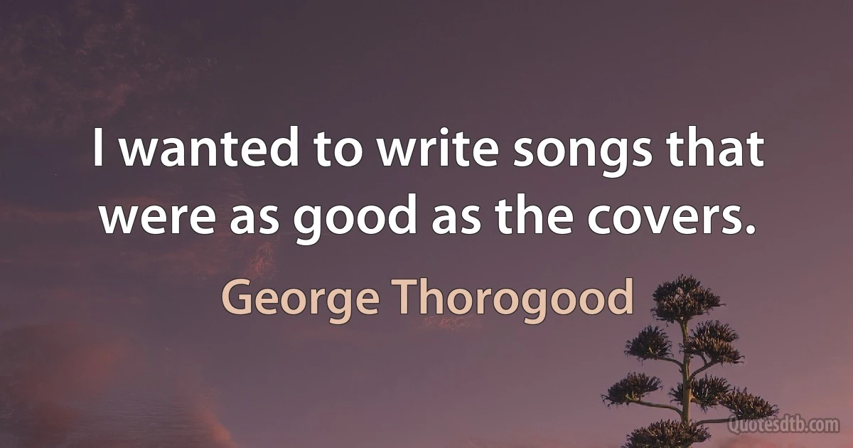 I wanted to write songs that were as good as the covers. (George Thorogood)