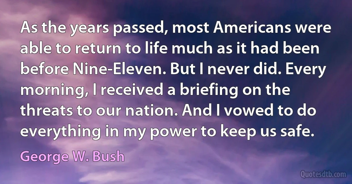 As the years passed, most Americans were able to return to life much as it had been before Nine-Eleven. But I never did. Every morning, I received a briefing on the threats to our nation. And I vowed to do everything in my power to keep us safe. (George W. Bush)