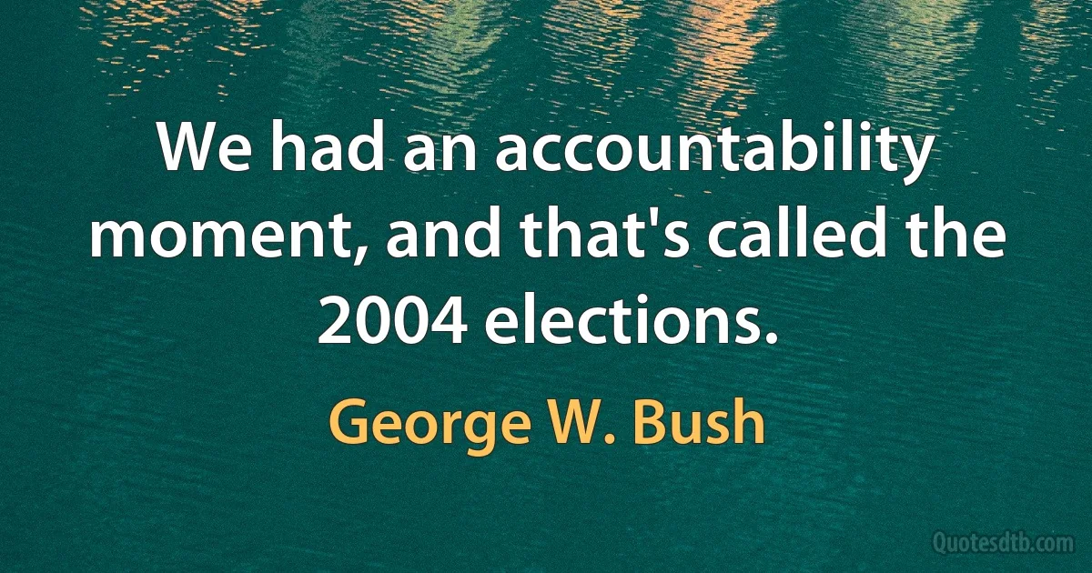 We had an accountability moment, and that's called the 2004 elections. (George W. Bush)