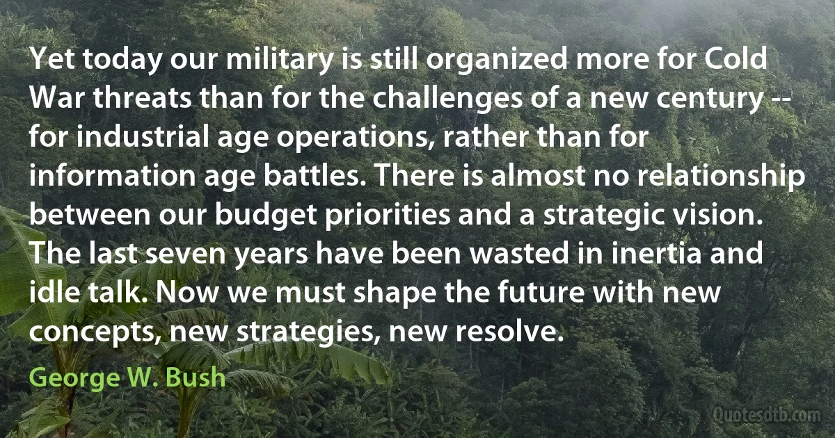 Yet today our military is still organized more for Cold War threats than for the challenges of a new century -- for industrial age operations, rather than for information age battles. There is almost no relationship between our budget priorities and a strategic vision. The last seven years have been wasted in inertia and idle talk. Now we must shape the future with new concepts, new strategies, new resolve. (George W. Bush)