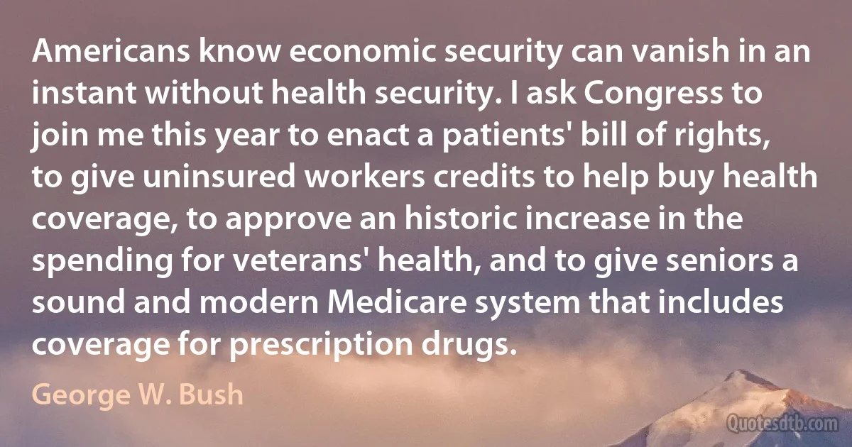 Americans know economic security can vanish in an instant without health security. I ask Congress to join me this year to enact a patients' bill of rights, to give uninsured workers credits to help buy health coverage, to approve an historic increase in the spending for veterans' health, and to give seniors a sound and modern Medicare system that includes coverage for prescription drugs. (George W. Bush)