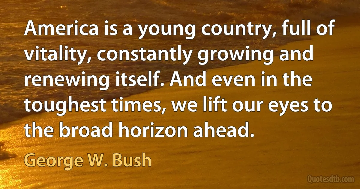 America is a young country, full of vitality, constantly growing and renewing itself. And even in the toughest times, we lift our eyes to the broad horizon ahead. (George W. Bush)