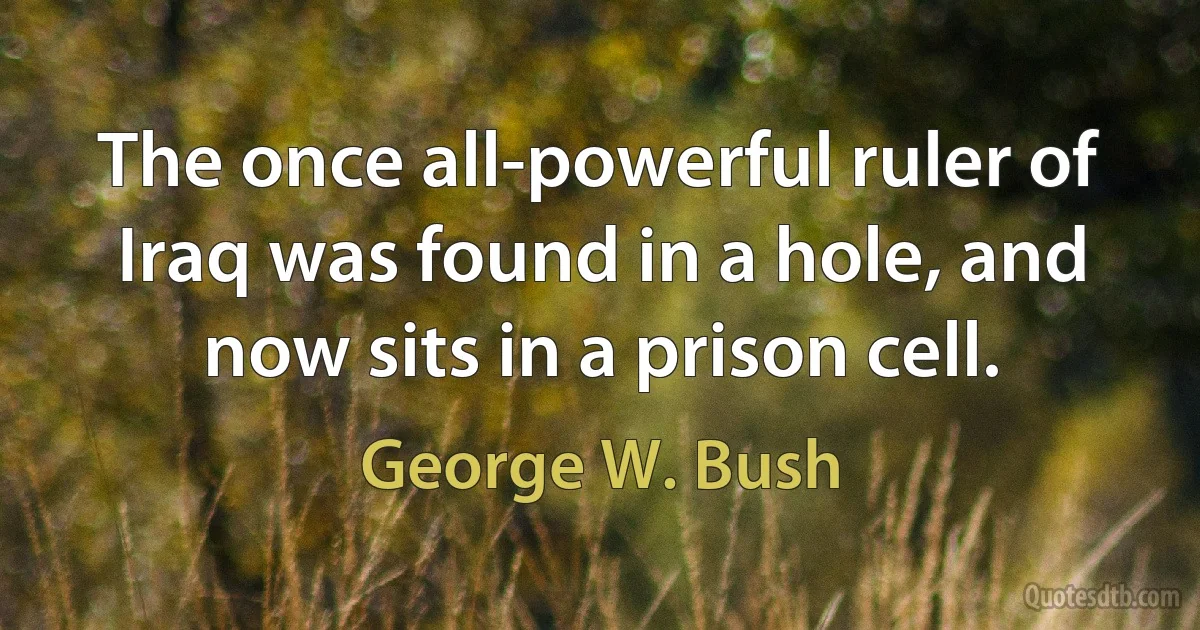 The once all-powerful ruler of Iraq was found in a hole, and now sits in a prison cell. (George W. Bush)