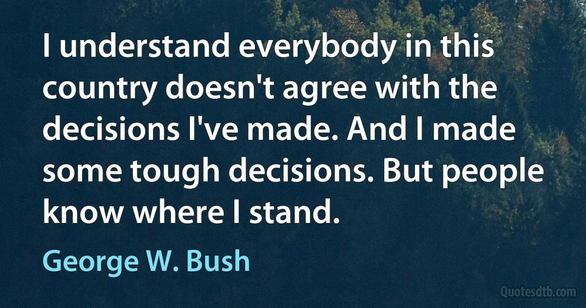 I understand everybody in this country doesn't agree with the decisions I've made. And I made some tough decisions. But people know where I stand. (George W. Bush)