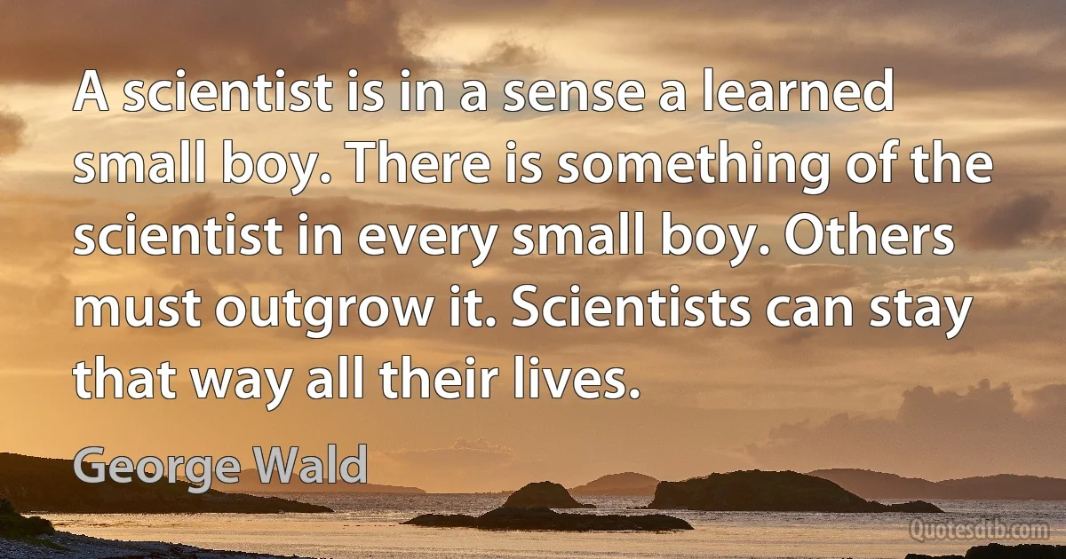 A scientist is in a sense a learned small boy. There is something of the scientist in every small boy. Others must outgrow it. Scientists can stay that way all their lives. (George Wald)