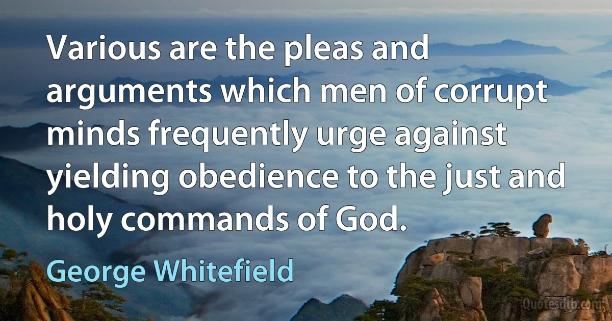 Various are the pleas and arguments which men of corrupt minds frequently urge against yielding obedience to the just and holy commands of God. (George Whitefield)