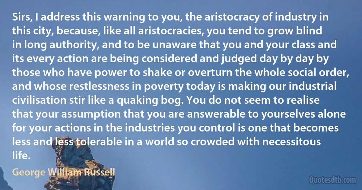 Sirs, I address this warning to you, the aristocracy of industry in this city, because, like all aristocracies, you tend to grow blind in long authority, and to be unaware that you and your class and its every action are being considered and judged day by day by those who have power to shake or overturn the whole social order, and whose restlessness in poverty today is making our industrial civilisation stir like a quaking bog. You do not seem to realise that your assumption that you are answerable to yourselves alone for your actions in the industries you control is one that becomes less and less tolerable in a world so crowded with necessitous life. (George William Russell)