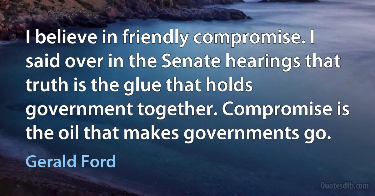 I believe in friendly compromise. I said over in the Senate hearings that truth is the glue that holds government together. Compromise is the oil that makes governments go. (Gerald Ford)