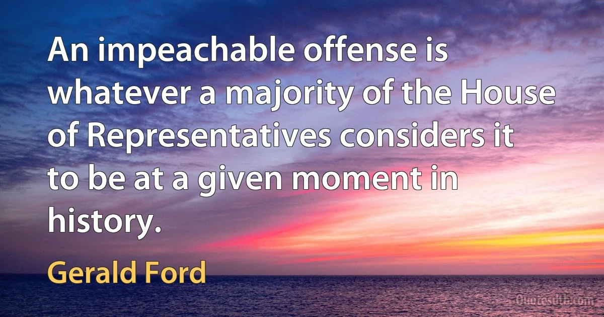 An impeachable offense is whatever a majority of the House of Representatives considers it to be at a given moment in history. (Gerald Ford)