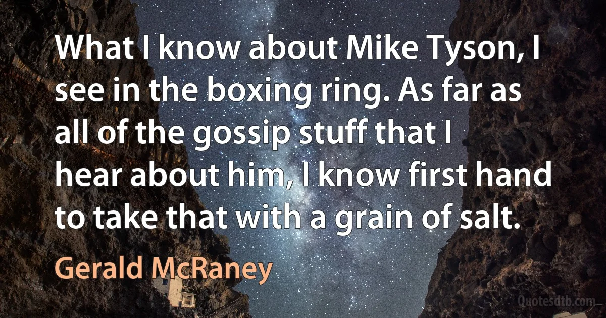 What I know about Mike Tyson, I see in the boxing ring. As far as all of the gossip stuff that I hear about him, I know first hand to take that with a grain of salt. (Gerald McRaney)