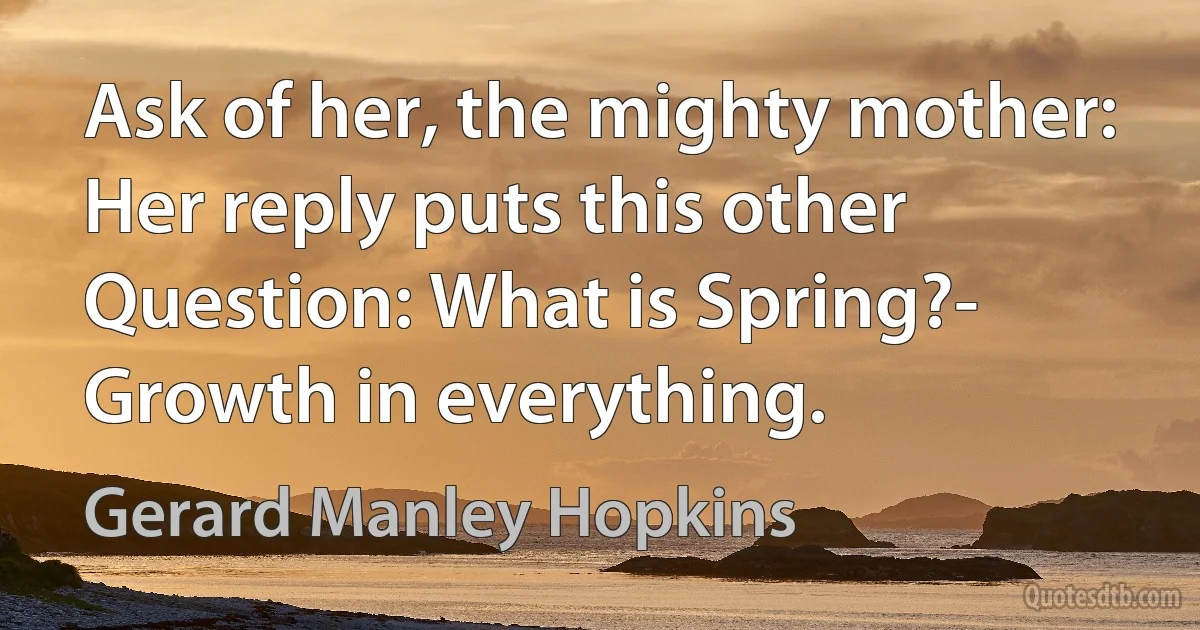 Ask of her, the mighty mother:
Her reply puts this other
Question: What is Spring?-
Growth in everything. (Gerard Manley Hopkins)